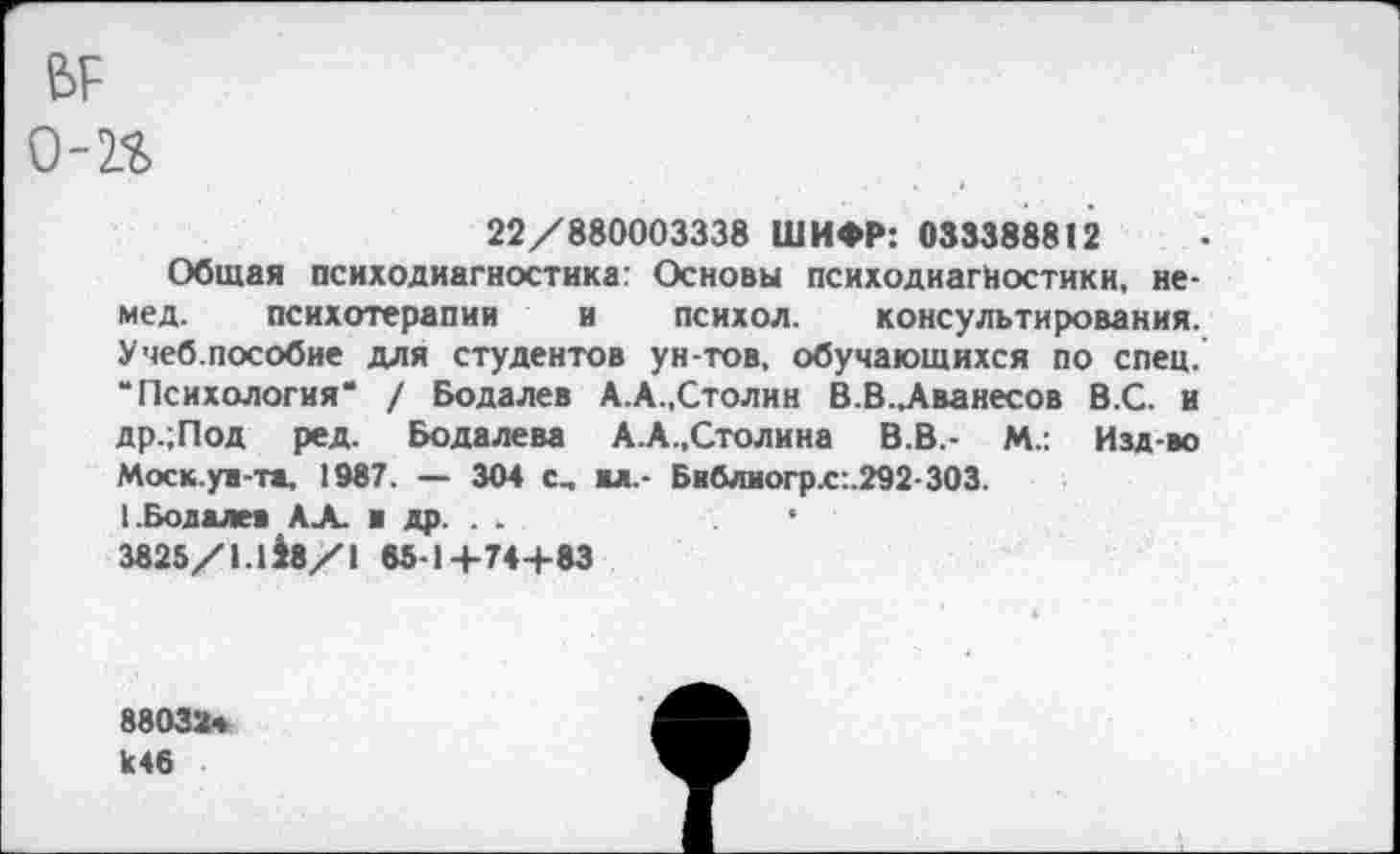 ﻿ВР о-н
22/880003338 ШИФР: 033388812
Общая психодиагностика: Основы психодиагностики, немед. психотерапии и психол. консультирования. Учеб.пособие для студентов ун-тов, обучающихся по спец. “Психология* / Бодалев А.А.,Столик В.В.,Аванесов В.С. и др.;Под ред. Бодалева А.А.,Столина В.В.- М.: Изд-во Моск.ув-та. 1987. — 304 с_ вл.- Библиогр.с:.292-303.
1.Бодалев АА. и др. .	*
3825/1.1 $8/1 65-1+74+83
88032« к46